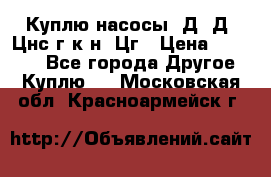 Куплю насосы 1Д, Д, Цнс(г,к,н) Цг › Цена ­ 10 000 - Все города Другое » Куплю   . Московская обл.,Красноармейск г.